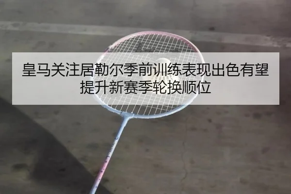 皇马关注居勒尔季前训练表现出色有望提升新赛季轮换顺位