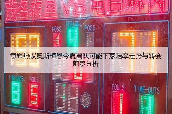 意媒热议奥斯梅恩今夏离队可能下家赔率走势与转会前景分析