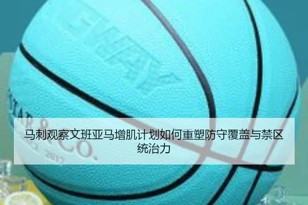 马刺观察文班亚马增肌计划如何重塑防守覆盖与禁区统治力