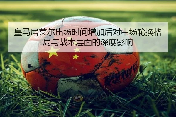 皇马居莱尔出场时间增加后对中场轮换格局与战术层面的深度影响