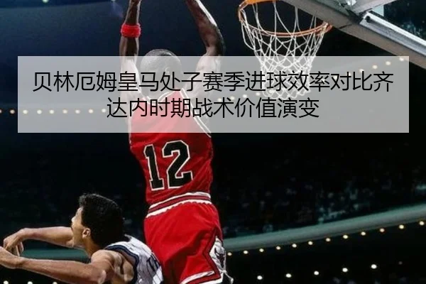 贝林厄姆皇马处子赛季进球效率对比齐达内时期战术价值演变