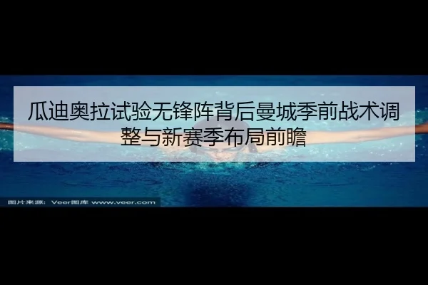 瓜迪奥拉试验无锋阵背后曼城季前战术调整与新赛季布局前瞻