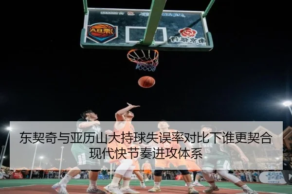 东契奇与亚历山大持球失误率对比下谁更契合现代快节奏进攻体系